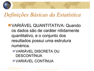 Definições Básicas da Estatística
Sergio Alfredo Macore, Curso de Gestao
de Empresas ESTATÍSTICA sergio.macore@gmail.com, +258826677547 - Pemba 13
VARIÁVEL QUANTITATIVA: Quando
os dados são de caráter nitidamente
quantitativo, e o conjunto dos
resultados possui uma estrutura
numérica.
VARIÁVEL DISCRETA OU
DESCONTÍNUA
VARIÁVEL CONTÍNUA
 