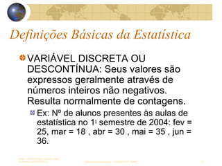 Definições Básicas da Estatística
Sergio Alfredo Macore, Curso de Gestao
de Empresas ESTATÍSTICA sergio.macore@gmail.com, +258826677547 - Pemba 14
VARIÁVEL DISCRETA OU
DESCONTÍNUA: Seus valores são
expressos geralmente através de
números inteiros não negativos.
Resulta normalmente de contagens.
Ex: Nº de alunos presentes às aulas de
estatística no 1o
semestre de 2004: fev =
25, mar = 18 , abr = 30 , mai = 35 , jun =
36.
 
