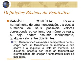 Definições Básicas da Estatística
Sergio Alfredo Macore, Curso de Gestao
de Empresas ESTATÍSTICA sergio.macore@gmail.com, +258826677547 - Pemba 15
VARIÁVEL CONTÍNUA: Resulta
normalmente de uma mensuração, e a escala
numérica de seus possíveis valores
corresponde ao conjunto dos números reais,
ou seja, podem assumir, teoricamente,
qualquer valor entre dois limites.
Ex.: Quando você vai medir a temperatura de seu
corpo com um termômetro de mercúrio o que
ocorre é o seguinte: o filete de mercúrio, ao
dilatar-se, passará por todas as temperaturas
intermediárias até chegar a temperatura atual do
seu corpo.
 