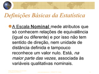 Definições Básicas da Estatística
Sergio Alfredo Macore, Curso de Gestao
de Empresas ESTATÍSTICA sergio.macore@gmail.com, +258826677547 - Pemba 16
A Escala Nominal mede atributos que
só conhecem relações de equivalência
(igual ou diferente) e por isso não tem
sentido de direção, nem unidade de
distância definida e tampouco
reconhece um valor nulo. Está, na
maior parte das vezes, associada às
variáveis qualitativas nominais.
 