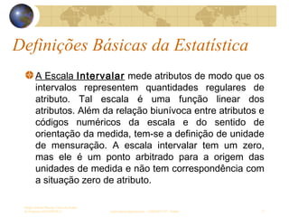 Definições Básicas da Estatística
Sergio Alfredo Macore, Curso de Gestao
de Empresas ESTATÍSTICA sergio.macore@gmail.com, +258826677547 - Pemba 17
A Escala Intervalar mede atributos de modo que os
intervalos representem quantidades regulares de
atributo. Tal escala é uma função linear dos
atributos. Além da relação biunívoca entre atributos e
códigos numéricos da escala e do sentido de
orientação da medida, tem-se a definição de unidade
de mensuração. A escala intervalar tem um zero,
mas ele é um ponto arbitrado para a origem das
unidades de medida e não tem correspondência com
a situação zero de atributo.
 