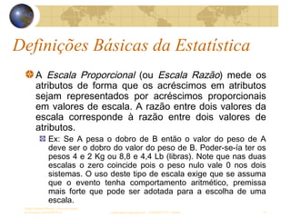 Definições Básicas da Estatística
Sergio Alfredo Macore, Curso de Gestao
de Empresas ESTATÍSTICA sergio.macore@gmail.com, +258826677547 - Pemba 19
A Escala Proporcional (ou Escala Razão) mede os
atributos de forma que os acréscimos em atributos
sejam representados por acréscimos proporcionais
em valores de escala. A razão entre dois valores da
escala corresponde à razão entre dois valores de
atributos.
Ex: Se A pesa o dobro de B então o valor do peso de A
deve ser o dobro do valor do peso de B. Poder-se-ía ter os
pesos 4 e 2 Kg ou 8,8 e 4,4 Lb (libras). Note que nas duas
escalas o zero coincide pois o peso nulo vale 0 nos dois
sistemas. O uso deste tipo de escala exige que se assuma
que o evento tenha comportamento aritmético, premissa
mais forte que pode ser adotada para a escolha de uma
escala.
 