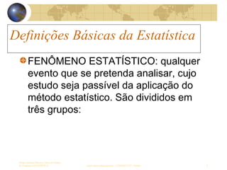 Definições Básicas da Estatística
Sergio Alfredo Macore, Curso de Gestao
de Empresas ESTATÍSTICA sergio.macore@gmail.com, +258826677547 - Pemba 2
Definições Básicas da Estatística
FENÔMENO ESTATÍSTICO: qualquer
evento que se pretenda analisar, cujo
estudo seja passível da aplicação do
método estatístico. São divididos em
três grupos:
 
