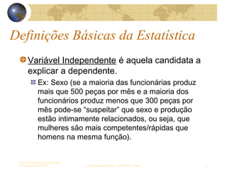 Definições Básicas da Estatística
Sergio Alfredo Macore, Curso de Gestao
de Empresas ESTATÍSTICA sergio.macore@gmail.com, +258826677547 - Pemba 21
Variável Independente é aquela candidata a
explicar a dependente.
Ex: Sexo (se a maioria das funcionárias produz
mais que 500 peças por mês e a maioria dos
funcionários produz menos que 300 peças por
mês pode-se “suspeitar” que sexo e produção
estão intimamente relacionados, ou seja, que
mulheres são mais competentes/rápidas que
homens na mesma função).
 