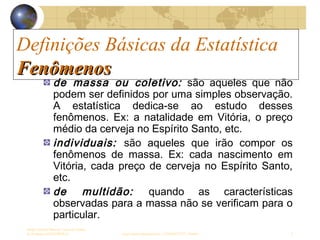 Definições Básicas da Estatística
Sergio Alfredo Macore, Curso de Gestao
de Empresas ESTATÍSTICA sergio.macore@gmail.com, +258826677547 - Pemba 3
Definições Básicas da Estatística
FenômenosFenômenos
de massa ou coletivo: são aqueles que não
podem ser definidos por uma simples observação.
A estatística dedica-se ao estudo desses
fenômenos. Ex: a natalidade em Vitória, o preço
médio da cerveja no Espírito Santo, etc.
individuais: são aqueles que irão compor os
fenômenos de massa. Ex: cada nascimento em
Vitória, cada preço de cerveja no Espírito Santo,
etc.
de multidão: quando as características
observadas para a massa não se verificam para o
particular.
 