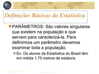 Definições Básicas da Estatística
Sergio Alfredo Macore, Curso de Gestao
de Empresas ESTATÍSTICA sergio.macore@gmail.com, +258826677547 - Pemba 7
Definições Básicas da Estatística
PARÂMETROS: São valores singulares
que existem na população e que
servem para caracterizá-la. Para
definirmos um parâmetro devemos
examinar toda a população.
Ex: Os alunos de Estatística do Brasil têm
em média 1,70 metros de estatura.
 