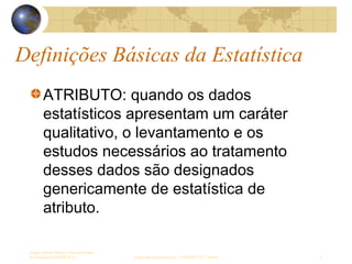 Definições Básicas da Estatística
Sergio Alfredo Macore, Curso de Gestao
de Empresas ESTATÍSTICA sergio.macore@gmail.com, +258826677547 - Pemba 9
ATRIBUTO: quando os dados
estatísticos apresentam um caráter
qualitativo, o levantamento e os
estudos necessários ao tratamento
desses dados são designados
genericamente de estatística de
atributo.
 