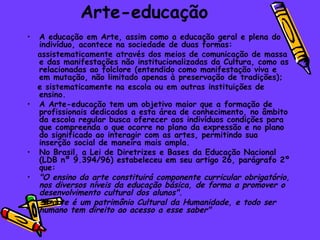 Arte-educação A educação em Arte, assim como a educação geral e plena do indivíduo, acontece na sociedade de duas formas: assistematicamente através dos meios de comunicação de massa e das manifestações não institucionalizadas da Cultura, como as relacionadas ao folclore (entendido como manifestação viva e em mutação, não limitado apenas à preservação de tradições);  e sistematicamente na escola ou em outras instituições de ensino.  A Arte-educação tem um objetivo maior que a formação de profissionais dedicados a esta área de conhecimento, no âmbito da escola regular busca oferecer aos indivíduos condições para que compreenda o que ocorre no plano da expressão e no plano do significado ao interagir com as artes, permitindo sua inserção social de maneira mais ampla. No Brasil, a Lei de Diretrizes e Bases da Educação Nacional (LDB nº 9.394/96) estabeleceu em seu artigo 26, parágrafo 2º que: "O ensino da arte constituirá componente curricular obrigatório, nos diversos níveis da educação básica, de forma a promover o desenvolvimento cultural dos alunos".   "A arte é um patrimônio Cultural da Humanidade, e todo ser humano tem direito ao acesso a esse saber"   