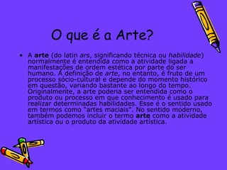 O que é a Arte? A  arte  (do latin  ars , significando técnica ou  habilidade ) normalmente é entendida como a atividade ligada a manifestações de ordem estética por parte do ser humano. A definição de  arte , no entanto, é fruto de um processo sócio-cultural e depende do momento histórico em questão, variando bastante ao longo do tempo. Originalmente, a arte poderia ser entendida como o produto ou processo em que conhecimento é usado para realizar determinadas habilidades. Esse é o sentido usado em termos como “artes maciais". No sentido moderno, também podemos incluir o termo  arte  como a atividade artística ou o produto da atividade artística. 