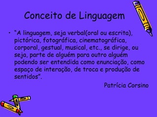 Conceito de Linguagem “ A linguagem, seja verbal(oral ou escrita), pictórica, fotográfica, cinematográfica, corporal, gestual, musical, etc., se dirige, ou seja, parte de alguém para outro alguém podendo ser entendida como enunciação, como espaço de interação, de troca e produção de sentidos”.  Patrícia Corsino 