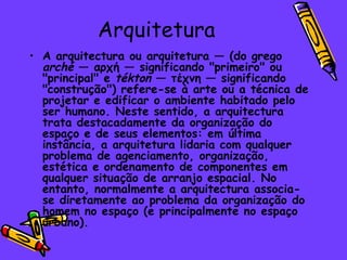 Arquitetura A arquitectura ou arquitetura — (do grego  arché  — αρχή — significando "primeiro" ou "principal" e  tékton  — τέχνη — significando "construção") refere-se à arte ou a técnica de projetar e edificar o ambiente habitado pelo ser humano. Neste sentido, a arquitectura trata destacadamente da organização do espaço e de seus elementos: em última instância, a arquitetura lidaria com qualquer problema de agenciamento, organização, estética e ordenamento de componentes em qualquer situação de arranjo espacial. No entanto, normalmente a arquitectura associa-se diretamente ao problema da organização do homem no espaço (e principalmente no espaço urbano). 