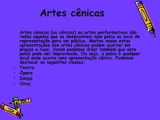 Artes cênicas Artes cénicas (ou cênicas) ou artes performativas são todas aquelas que se desenvolvem num palco ou local de representação para um público. Muitas vezes estas apresentações das artes cênicas podem ocorrer em praças e ruas. Assim podemos dizer também que este palco pode ser improvisado. Ou seja, o palco é qualquer local onde ocorre uma apresentação cênica. Podemos destacar as seguintes classes: Teatro  Ópera  Dança  Circo  