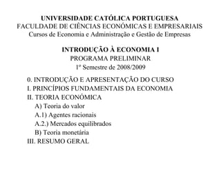 UNIVERSIDADE CATÓLICA PORTUGUESA
FACULDADE DE CIÊNCIAS ECONÓMICAS E EMPRESARIAIS
Cursos de Economia e Administração e Gestão de Empresas
INTRODUÇÃO À ECONOMIA I
PROGRAMA PRELIMINAR
1º Semestre de 2008/2009
0. INTRODUÇÃO E APRESENTAÇÃO DO CURSO
I. PRINCÍPIOS FUNDAMENTAIS DA ECONOMIA
II. TEORIA ECONÓMICA
A) Teoria do valor
A.1) Agentes racionais
A.2.) Mercados equilibrados
B) Teoria monetária
III. RESUMO GERAL
 