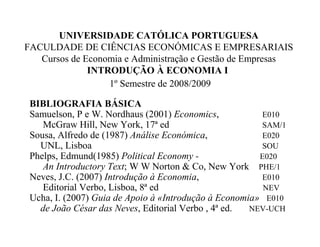 UNIVERSIDADE CATÓLICA PORTUGUESA
FACULDADE DE CIÊNCIAS ECONÓMICAS E EMPRESARIAIS
Cursos de Economia e Administração e Gestão de Empresas
INTRODUÇÃO À ECONOMIA I
1º Semestre de 2008/2009
BIBLIOGRAFIA BÁSICA
Samuelson, P e W. Nordhaus (2001) Economics, E010
McGraw Hill, New York, 17ª ed SAM/1
Sousa, Alfredo de (1987) Análise Económica, E020
UNL, Lisboa SOU
Phelps, Edmund(1985) Political Economy - E020
An Introductory Text; W W Norton & Co, New York PHE/1
Neves, J.C. (2007) Introdução à Economia, E010
Editorial Verbo, Lisboa, 8ª ed NEV
Ucha, I. (2007) Guia de Apoio à «Introdução à Economia» E010
de João César das Neves, Editorial Verbo , 4ª ed. NEV-UCH
 