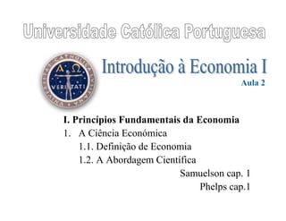 I. Princípios Fundamentais da Economia
1. A Ciência Económica
1.1. Definição de Economia
1.2. A Abordagem Científica
Samuelson cap. 1
Phelps cap.1
Aula 2
 