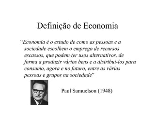 Definição de Economia
“Economia é o estudo de como as pessoas e a
sociedade escolhem o emprego de recursos
escassos, que podem ter usos alternativos, de
forma a produzir vários bens e a distribuí-los para
consumo, agora e no futuro, entre as várias
pessoas e grupos na sociedade”
Paul Samuelson (1948)
 