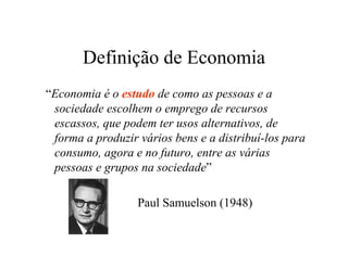 Definição de Economia
“Economia é o estudo de como as pessoas e a
sociedade escolhem o emprego de recursos
escassos, que podem ter usos alternativos, de
forma a produzir vários bens e a distribuí-los para
consumo, agora e no futuro, entre as várias
pessoas e grupos na sociedade”
Paul Samuelson (1948)
 