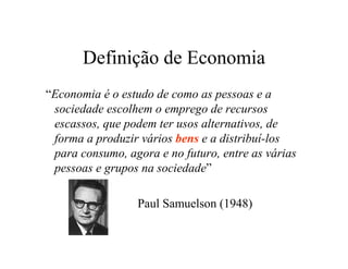 Definição de Economia
“Economia é o estudo de como as pessoas e a
sociedade escolhem o emprego de recursos
escassos, que podem ter usos alternativos, de
forma a produzir vários bens e a distribuí-los
para consumo, agora e no futuro, entre as várias
pessoas e grupos na sociedade”
Paul Samuelson (1948)
 