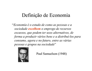 Definição de Economia
“Economia é o estudo de como as pessoas e a
sociedade escolhem o emprego de recursos
escassos, que podem ter usos alternativos, de
forma a produzir vários bens e a distribuí-los para
consumo, agora e no futuro, entre as várias
pessoas e grupos na sociedade”
Paul Samuelson (1948)
 