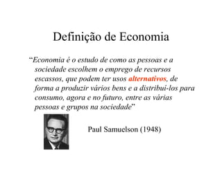 Definição de Economia
“Economia é o estudo de como as pessoas e a
sociedade escolhem o emprego de recursos
escassos, que podem ter usos alternativos, de
forma a produzir vários bens e a distribuí-los para
consumo, agora e no futuro, entre as várias
pessoas e grupos na sociedade”
Paul Samuelson (1948)
 