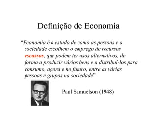 Definição de Economia
“Economia é o estudo de como as pessoas e a
sociedade escolhem o emprego de recursos
escassos, que podem ter usos alternativos, de
forma a produzir vários bens e a distribuí-los para
consumo, agora e no futuro, entre as várias
pessoas e grupos na sociedade”
Paul Samuelson (1948)
 