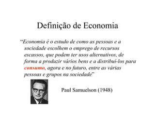 Definição de Economia
“Economia é o estudo de como as pessoas e a
sociedade escolhem o emprego de recursos
escassos, que podem ter usos alternativos, de
forma a produzir vários bens e a distribuí-los para
consumo, agora e no futuro, entre as várias
pessoas e grupos na sociedade”
Paul Samuelson (1948)
 