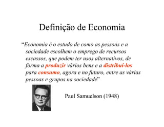 Definição de Economia
“Economia é o estudo de como as pessoas e a
sociedade escolhem o emprego de recursos
escassos, que podem ter usos alternativos, de
forma a produzir vários bens e a distribuí-los
para consumo, agora e no futuro, entre as várias
pessoas e grupos na sociedade”
Paul Samuelson (1948)
 