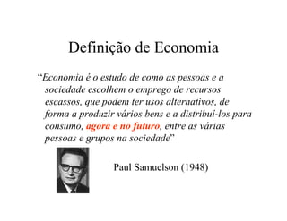Definição de Economia
“Economia é o estudo de como as pessoas e a
sociedade escolhem o emprego de recursos
escassos, que podem ter usos alternativos, de
forma a produzir vários bens e a distribuí-los para
consumo, agora e no futuro, entre as várias
pessoas e grupos na sociedade”
Paul Samuelson (1948)
 