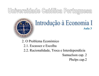 2. O Problema Económico
2.1. Escassez e Escolha
2.2. Racionalidade, Troca e Interdependêcia
Samuelson cap. 2
Phelps cap.2
Aula 3
 