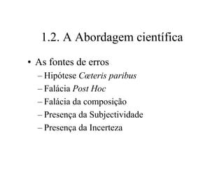 1.2. A Abordagem científica
• As fontes de erros
– Hipótese Cœteris paribus
– Falácia Post Hoc
– Falácia da composição
– Presença da Subjectividade
– Presença da Incerteza
 