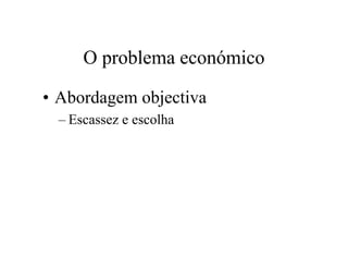 O problema económico
• Abordagem objectiva
– Escassez e escolha
 