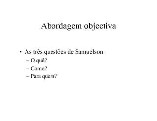 Abordagem objectiva
• As três questões de Samuelson
– O quê?
– Como?
– Para quem?
 