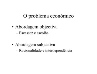 O problema económico
• Abordagem objectiva
– Escassez e escolha
• Abordagem subjectiva
– Racionalidade e interdependência
 