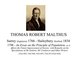 THOMAS ROBERT MALTHUS
Surrey (Inglaterra) 1766 - Haileybury, Hertford, 1834
1798 - An Essay on the Principle of Population, as it
Affects the Future Improvement of Society; with Remarks on the
Speculations of Mr Godwin, Mr Condorcet and Other Writers
(2ªed.1803, 3ªed.1806, 4ªed.1807, 5ªed.1817,6ªed.1826)
 