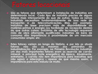  São os fatores que determinam a instalação de indústrias em
determinado local. Cada tipo de indústria precisa de alguns
fatores mais intensamente do que de outros. Todos os ramos
industriais necessitam fundamentalmente de boa rede de
transportes e de telecomunicações. Mas, por exemplo:
indústrias de base precisam mais de disponibilidade de
matérias-primas e energia (ou facilidade de recepção destes)
do que outras coisas; indústrias de alta tecnologia requerem
mão de obra altamente qualificada; indústrias de bens de
consumo dão importância à proximidade de um mercado
consumidor amplo; etc.
 Estes fatores variam ao longo da história, e por isto os atuais
fatores não são os mesmos dos primórdios da
industrialização. Por exemplo, na Primeira Revolução Industrial,
um dos mais importantes fatores eram as reservas de carvão
mineral, a principal fonte energética da época. Atualmente,
entretanto, o carvão não tem importância para indústrias que
não sejam a siderúrgica – apesar de que mesmo assim, a
importância para esta reduziu-se muito.
 