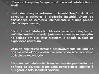  Há quatro interpretações que explicam a industrialização do
Brasil:
 teoria dos choques adversos: a industrialização do Brasil
deveu-se a estímulos à produção industrial vindos de
dificuldades no comércio internacional e a uma política
interna expansionista;
 ótica da industrialização liderada pelas exportações: a
indústria brasileira crescia juntamente com as exportações
no período em que estas cresciam, e decaía quando as
exportações decaíam;
 visão do capitalismo tardio: o desenvolvimento industrial do
país foi uma etapa do desenvolvimento de uma economia
agrícola de exportação;
 ótica da industrialização intencionalmente promovida por
políticas do governo: a proteção concedida à indústria é
que gerou o setor industrial nacional.
 
