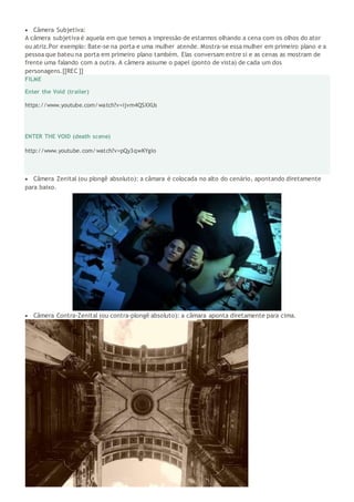  Câmera Subjetiva:
A câmera subjetiva é aquela em que temos a impressão de estarmos olhando a cena com os olhos do ator
ou atriz.Por exemplo: Bate-se na porta e uma mulher atende. Mostra-se essa mulher em primeiro plano e a
pessoa que bateu na porta em primeiro plano também. Elas conversam entre si e as cenas as mostram de
frente uma falando com a outra. A câmera assume o papel (ponto de vista) de cada um dos
personagens.[[REC ]]
FILME
Enter the Void (trailer)
https://www.youtube.com/watch?v=ijvm4QSXXUs
ENTER THE VOID (death scene)
http://www.youtube.com/watch?v=pQy3qwKYgIo
 Câmera Zenital (ou plongê absoluto): a câmara é colocada no alto do cenário, apontando diretamente
para baixo.
 Câmera Contra-Zenital (ou contra-plongê absoluto): a câmara aponta diretamente para cima.
 