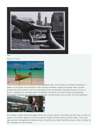 DICA
Regra dos Terços
Olhando pelo visor da câmera e dividindo mentalmente o
quadro em três partes (três horizontais e três verticais) as melhores imagens são aquelas onde o assunto
principal não está no centro e sim em um dos quatro pontos de interseção chamados de pontos de ouro ou
áureos. A colocação em um destes pontos vai depender do assunto e de como ele deve ser apresentado.
Posicionando nos pontos de cruzamento o assunto que se deseja destacar para se obter uma foto equilibrada.
Por exemplo, os olhos de um personagem devem ficar na linha superior. O horizonte não deve ficar no centro do
quadro e sim na linha superior ou na inferior quando se quiser dar mais ênfase ao primeiro plano. Esta é uma
regra que deve ser seguida em tomadas normais, mas pode-se por razões dramáticas ou para isolar um objeto do
todo, enquadrar de outra maneira.
 