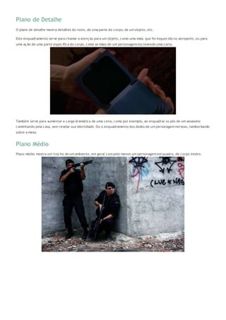 Plano de Detalhe
O plano de detalhe mostra detalhes do rosto, de uma parte do corpo, de um objeto, etc.
Este enquadramento serve para chamar a atenção para um objeto, como uma mala que foi esquecida no aeroporto, ou para
uma ação de uma parte específica do corpo, como as mãos de um personagem escrevendo uma carta.
Também serve para aumentar a carga dramática de uma cena, como por exemplo, ao enquadrar os pés de um assassino
caminhando pela casa, sem revelar sua identidade. Ou o enquadramento dos dedos de um personagem nervoso, tamborilando
sobre a mesa.
Plano Médio
Plano médio mostra um trecho de um ambiente, em geral com pelo menos um personagem em quadro, de corpo inteiro.
 