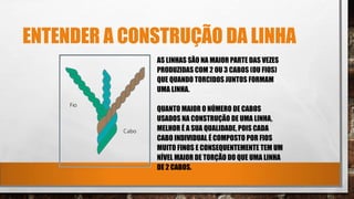 ENTENDER A CONSTRUÇÃO DA LINHA
AS LINHAS SÃO NA MAIOR PARTE DAS VEZES
PRODUZIDAS COM 2 OU 3 CABOS (OU FIOS)
QUE QUANDO TORCIDOS JUNTOS FORMAM
UMA LINHA.
QUANTO MAIOR O NÚMERO DE CABOS
USADOS NA CONSTRUÇÃO DE UMA LINHA,
MELHOR É A SUA QUALIDADE, POIS CADA
CABO INDIVIDUAL É COMPOSTO POR FIOS
MUITO FINOS E CONSEQUENTEMENTE TEM UM
NÍVEL MAIOR DE TORÇÃO DO QUE UMA LINHA
DE 2 CABOS.
 