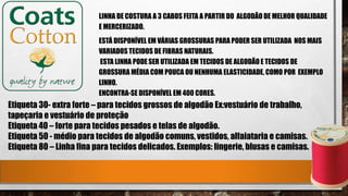 LINHA DE COSTURA A 3 CABOS FEITA A PARTIR DO ALGODÃO DE MELHOR QUALIDADE
E MERCERIZADO.
ESTÁ DISPONÍVEL EM VÁRIAS GROSSURAS PARA PODER SER UTILIZADA NOS MAIS
VARIADOS TECIDOS DE FIBRAS NATURAIS.
ESTA LINHA PODE SER UTILIZADA EM TECIDOS DE ALGODÃOE TECIDOS DE
GROSSURA MÉDIA COM POUCA OU NENHUMA ELASTICIDADE, COMO POR EXEMPLO
LINHO.
ENCONTRA-SE DISPONÍVEL EM 400 CORES.
Etiqueta 30- extra forte – para tecidos grossos de algodão Ex:vestuário de trabalho,
tapeçaria e vestuário de proteção
Etiqueta 40 – forte para tecidos pesados e telas de algodão.
Etiqueta 50 - médio para tecidos de algodão comuns, vestidos, alfaiataria e camisas.
Etiqueta 80 – Linha fina para tecidos delicados. Exemplos: lingerie, blusas e camisas.
 