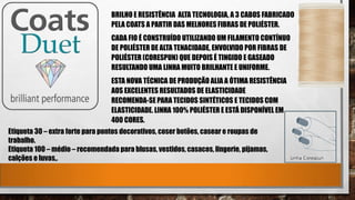 BRILHO E RESISTÊNCIA ALTA TECNOLOGIA, A 3 CABOS FABRICADO
PELA COATS A PARTIR DAS MELHORES FIBRAS DE POLIÉSTER.
CADA FIO É CONSTRUÍDO UTILIZANDO UM FILAMENTO CONTÍNUO
DE POLIÉSTER DE ALTA TENACIDADE, ENVOLVIDO POR FIBRAS DE
POLIÉSTER (CORESPUN) QUE DEPOIS É TINGIDO E GASEADO
RESULTANDO UMA LINHA MUITO BRILHANTE E UNIFORME.
ESTA NOVA TÉCNICA DE PRODUÇÃO ALIA A ÓTIMA RESISTÊNCIA
AOS EXCELENTES RESULTADOS DE ELASTICIDADE
RECOMENDA-SE PARA TECIDOS SINTÉTICOS E TECIDOS COM
ELASTICIDADE. LINHA 100% POLIÉSTER E ESTÁ DISPONÍVEL EM
400 CORES.
Etiqueta 30 – extra forte para pontos decorativos, coser botões, casear e roupas de
trabalho.
Etiqueta 100 – médio – recomendada para blusas, vestidos, casacos, lingerie, pijamas,
calções e luvas,.
 