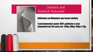 Utilizados em Máquinas que fazem chuleio.
É extremamente suave 100% poliéster e esta
disponível em 30 cores em 200g, 500g, 750g e 1 Kg.
 