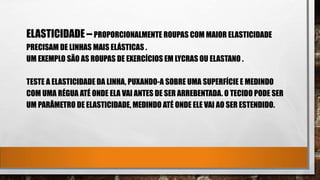 ELASTICIDADE – PROPORCIONALMENTE ROUPAS COM MAIOR ELASTICIDADE
PRECISAM DE LINHAS MAIS ELÁSTICAS .
UM EXEMPLO SÃO AS ROUPAS DE EXERCÍCIOS EM LYCRAS OU ELASTANO .
TESTE A ELASTICIDADE DA LINHA, PUXANDO-A SOBRE UMA SUPERFÍCIE E MEDINDO
COM UMA RÉGUA ATÉ ONDE ELA VAI ANTES DE SER ARREBENTADA. O TECIDO PODE SER
UM PARÂMETRO DE ELASTICIDADE, MEDINDO ATÉ ONDE ELE VAI AO SER ESTENDIDO.
 