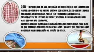 COR – DEPENDENDO DA SUA INTENÇÃO, AS CORES PODEM SER EXATAMENTE
IGUAIS A DO TECIDO, OU MESMO UM TOM SOBRE TOM. CASO QUEIRA E TENHA
HABILIDADE EM COMBINAR, PODEM TER TONALIDADES DIFERENTES.
CASO TRATE-SE DE LISTRAS OU XADREZ, ESCOLHA A LINHA NA TONALIDADE
MAIS ESCURA DAS ESTAMPAS.
DETALHES CLAROS COM BASE ESCURA SÃO MELHOR PERCEBIDOS PELO OLHO
DO QUE DETALHES ESCUROS EM BASES CLARAS , UMA VEZ QUE CORES CLARAS
MOSTRAM MAIOR EXPANSÃO NA ILUSÃO DE ÓTICA.
 