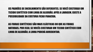 OS PADRÕES DE ENCOLHIMENTO SÃO DIFERENTES. SE VOCÊ COSTURAR UM
TECIDO SINTÉTICO COM LINHA DE ALGODÃO, APÓS A LAVAGEM, EXISTE A
POSSIBILIDADE DA COSTURA FICAR FRANZIDA.
AS FIBRAS SINTÉTICAS SÃO MAIS ELÁSTICAS DO QUE AS FIBRAS
NATURAIS. POR ISSO, SE VOCÊS COSTURAR UM TECIDO SINTÉTICO COM
LINHA DE ALGODÃO, A LINHA PODERÁ ARREBENTAR.
 