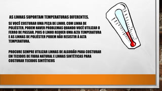 AS LINHAS SUPORTAM TEMPERATURAS DIFERENTES.
SE VOCÊ COSTURAR UMA PEÇA DE LINHO, COM LINHA DE
POLIÉSTER, PODEM HAVER PROBLEMAS QUANDO VOCÊ UTILIZAR O
FERRO DE PASSAR, POIS O LINHO REQUER UMA ALTA TEMPERATURA
E AS LINHAS DE POLIÉSTER PODEM NÃO RESISTIR À ALTA
TEMPERATURA.
PROCURE SEMPRE UTILIZAR LINHAS DE ALGODÃO PARA COSTURAR
EM TECIDOS DE FIBRA NATURAL E LINHAS SINTÉTICAS PARA
COSTURAR TECIDOS SINTÉTICOS
 