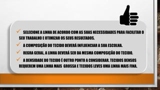  SELECIONE A LINHA DE ACORDO COM AS SUAS NECESSIDADES PARA FACILITAR O
SEU TRABALHO E OTIMIZAR OS SEUS RESULTADOS.
 A COMPOSIÇÃO DO TECIDO DEVERÁ INFLUENCIAR A SUA ESCOLHA.
 REGRA GERAL, A LINHA DEVERÁ SER DA MESMA COMPOSIÇÃO DO TECIDO.
 A DENSIDADE DO TECIDO É OUTRO PONTO A CONSIDERAR. TECIDOS DENSOS
REQUEREM UMA LINHA MAIS GROSSA E TECIDOS LEVES UMA LINHA MAIS FINA.
 