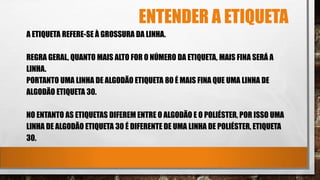 ENTENDER A ETIQUETA
A ETIQUETA REFERE-SE À GROSSURA DA LINHA.
REGRA GERAL, QUANTO MAIS ALTO FOR O NÚMERO DA ETIQUETA, MAIS FINA SERÁ A
LINHA.
PORTANTO UMA LINHA DE ALGODÃO ETIQUETA 80 É MAIS FINA QUE UMA LINHA DE
ALGODÃO ETIQUETA 30.
NO ENTANTO AS ETIQUETAS DIFEREM ENTRE O ALGODÃO E O POLIÉSTER, POR ISSO UMA
LINHA DE ALGODÃO ETIQUETA 30 É DIFERENTE DE UMA LINHA DE POLIÉSTER, ETIQUETA
30.
 