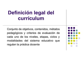 Definición legal del currículum Conjunto de objetivos, contenidos, métodos pedagógicos y criterios de evaluación de cada uno de los niveles, etapas, ciclos y modalidades del sistema educativo que regulan la práctica docente 